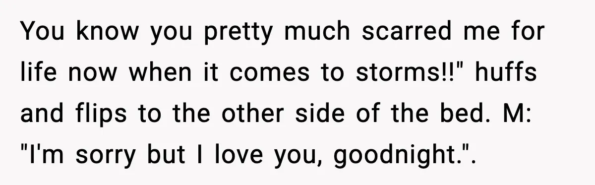 You know you pretty much scarred me for life now when it comes to storms!!" huffs and flips to the other side of the bed. M: "I'm sorry but I...