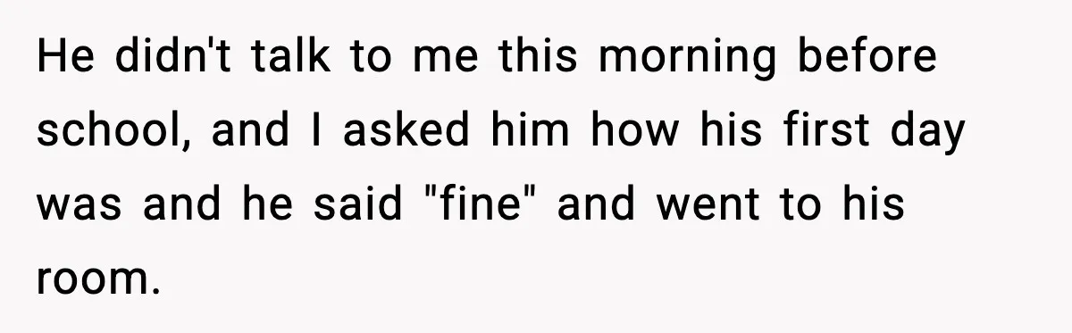 He didn't talk to me this morning before school, and I asked him how his first day was and he said "fine" and went to his room.