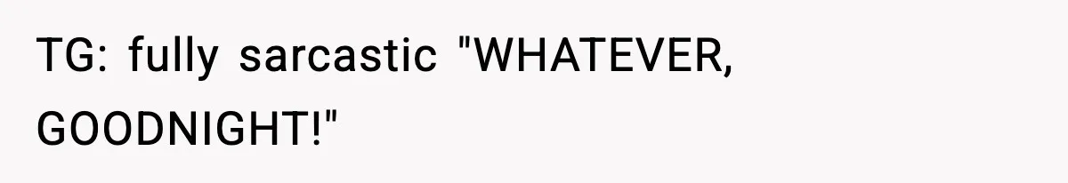 TG: fully sarcastic "WHATEVER, GOODNIGHT!"