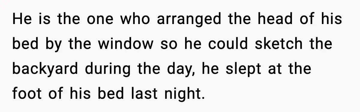 He is the one who arranged the head of his bed by the window so he could sketch the backyard during the day, he slept at the foot of his...