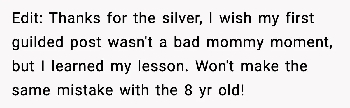 Edit: Thanks for the silver, I wish my first guilded post wasn't a bad mommy moment, but I learned my lesson. Won't make the same mistake with the 8 yr...