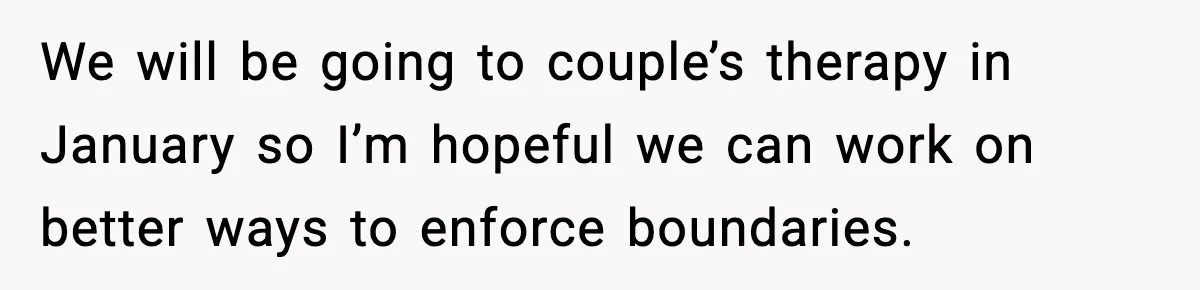 We will be going to couple’s therapy in January so I’m hopeful we can work on better ways to enforce boundaries.