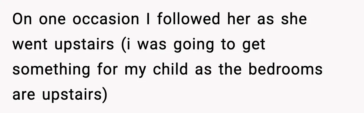 On one occasion I followed her as she went upstairs (i was going to get something for my child as the bedrooms are upstairs)