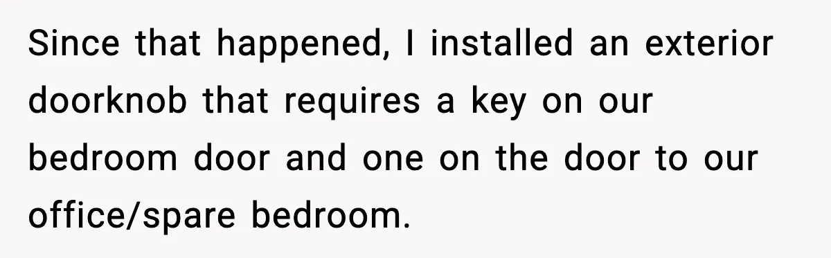 Since that happened, I installed an exterior doorknob that requires a key on our bedroom door and one on the door to our office/spare bedroom.
