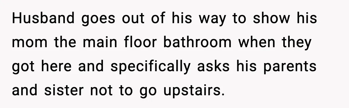 Husband goes out of his way to show his mom the main floor bathroom when they got here and specifically asks his parents and sister not to go upstairs.