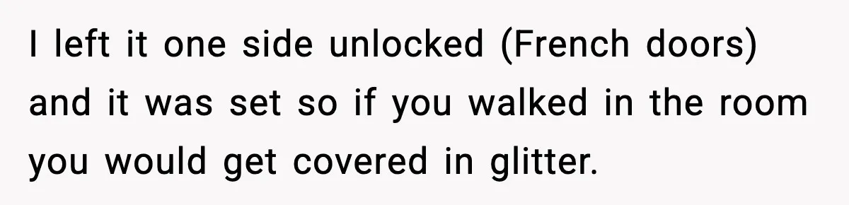 I left it one side unlocked (French doors) and it was set so if you walked in the room you would get covered in glitter.
