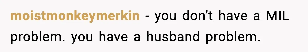 moistmonkeymerkin - you don’t have a MIL problem. you have a husband problem.