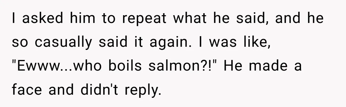 I asked him to repeat what he said, and he so casually said it again. I was like, "Ewww...who boils salmon?!" He made a face and didn't reply.