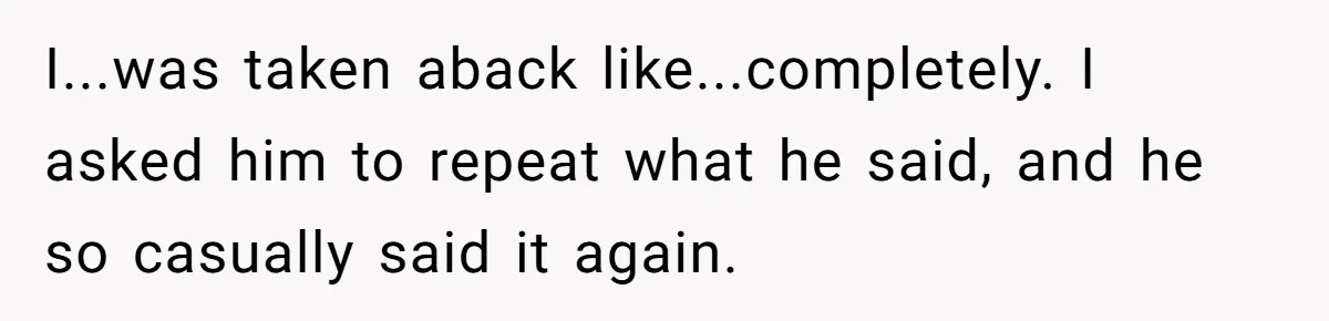 I...was taken aback like...completely. I asked him to repeat what he said, and he so casually said it again.