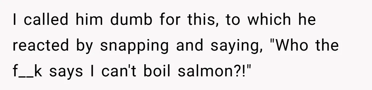 I called him dumb for this, to which he reacted by snapping and saying, "Who the f__k says I can't boil salmon?!"