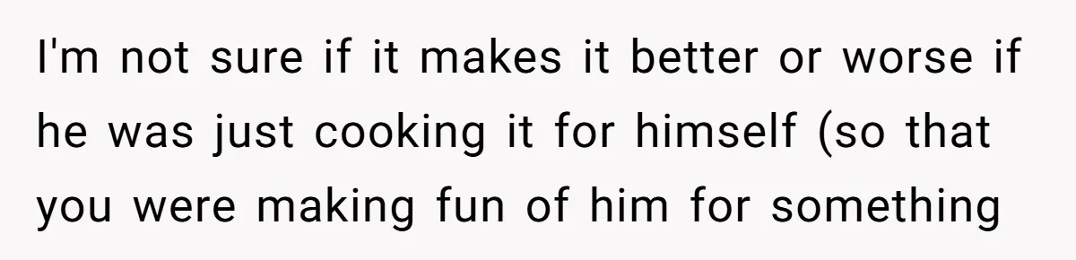 I'm not sure if it makes it better or worse if he was just cooking it for himself (so that you were making fun of him for something