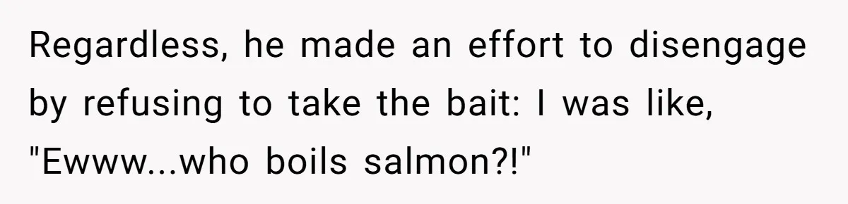 Regardless, he made an effort to disengage by refusing to take the bait: I was like, "Ewww...who boils salmon?!"