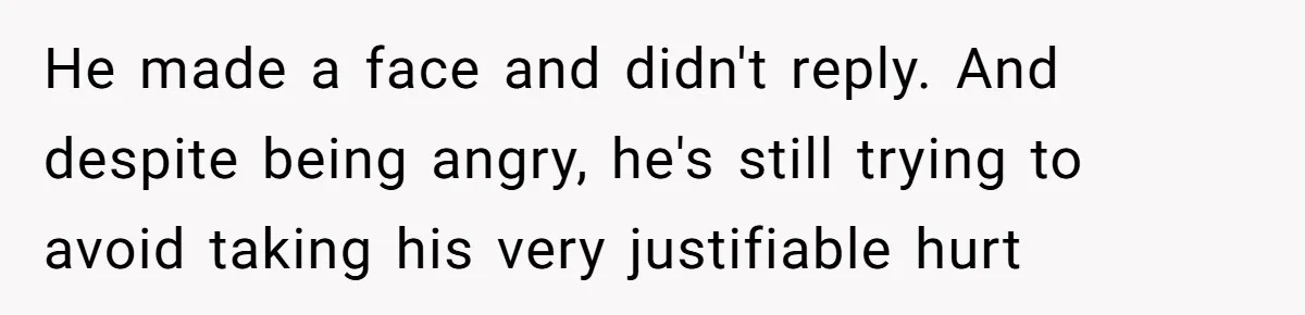 He made a face and didn't reply. And despite being angry, he's still trying to avoid taking his very justifiable hurt