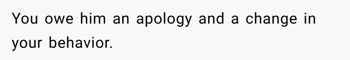 You owe him an apology and a change in your behavior.