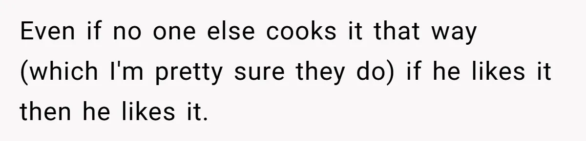 Even if no one else cooks it that way (which I'm pretty sure they do) if he likes it then he likes it.