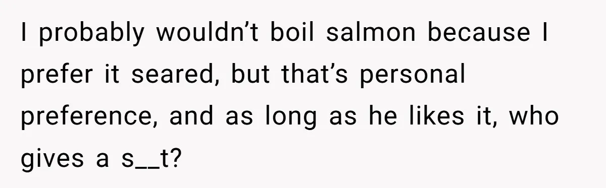 I probably wouldn’t boil salmon because I prefer it seared, but that’s personal preference, and as long as he likes it, who gives a s__t?