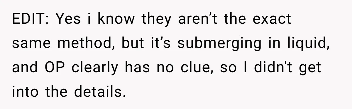 EDIT: Yes i know they aren’t the exact same method, but it’s submerging in liquid, and OP clearly has no clue, so I didn't get into the details.