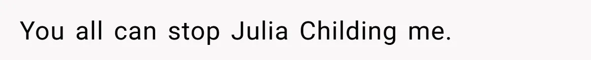 You all can stop Julia Childing me.
