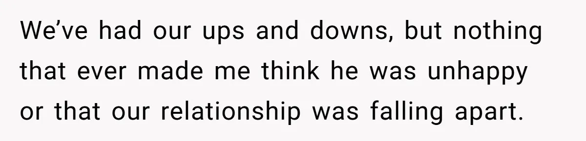 We’ve had our ups and downs, but nothing that ever made me think he was unhappy or that our relationship was falling apart.