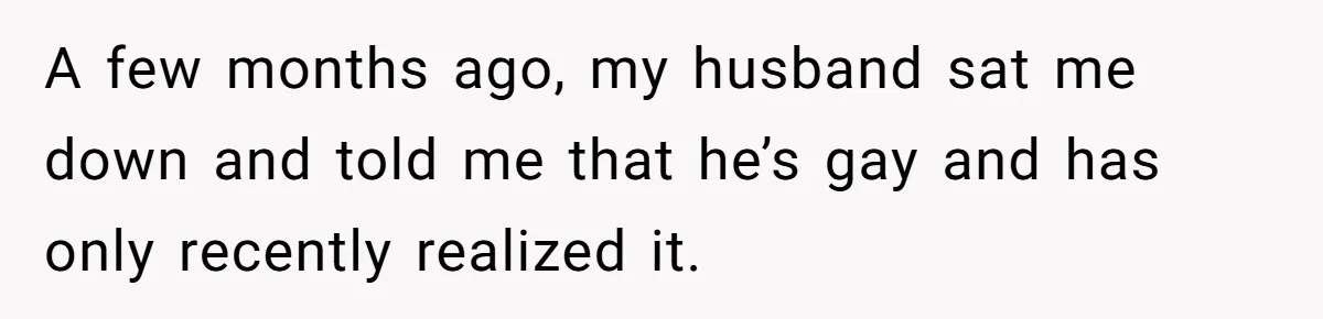 A few months ago, my husband sat me down and told me that he’s gay and has only recently realized it.