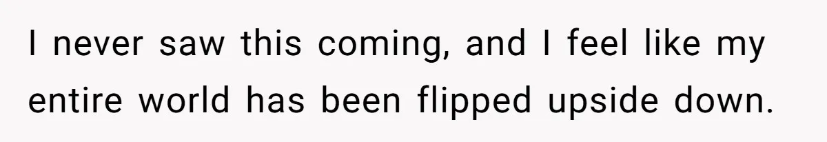 I never saw this coming, and I feel like my entire world has been flipped upside down.