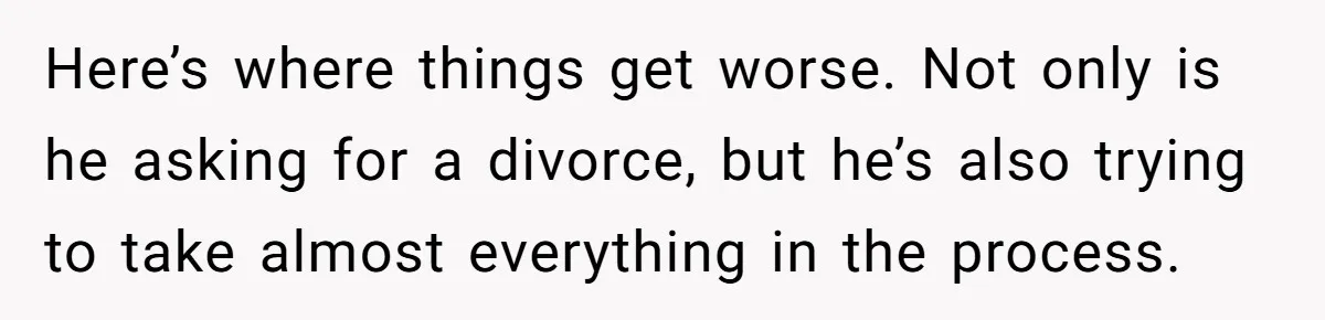 Here’s where things get worse. Not only is he asking for a divorce, but he’s also trying to take almost everything in the process.