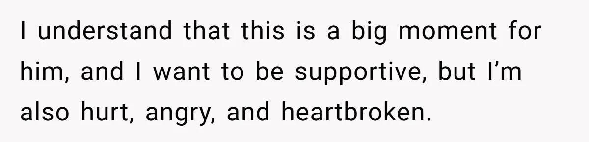 I understand that this is a big moment for him, and I want to be supportive, but I’m also hurt, angry, and heartbroken.