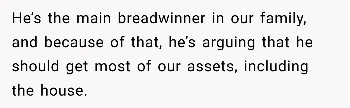 He’s the main breadwinner in our family, and because of that, he’s arguing that he should get most of our assets, including the house.