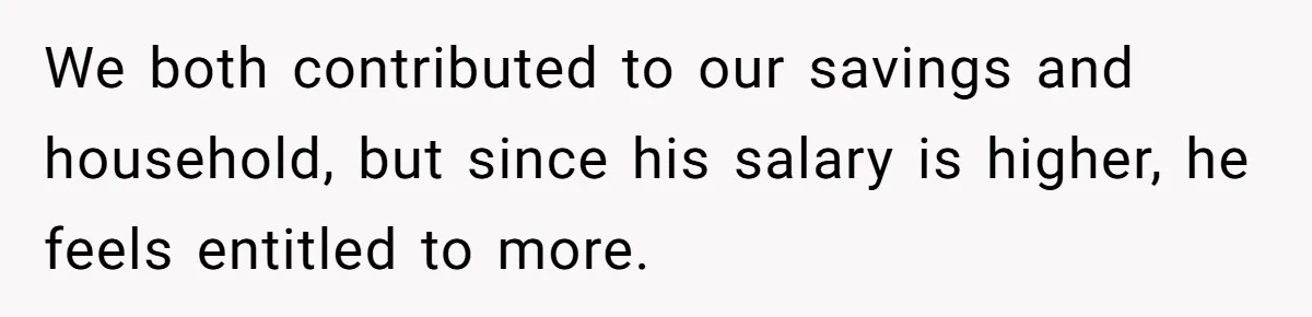 We both contributed to our savings and household, but since his salary is higher, he feels entitled to more.