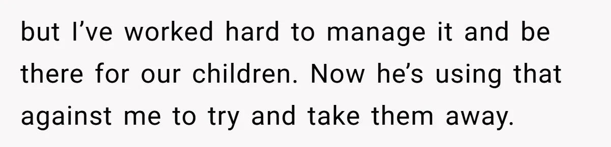 but I’ve worked hard to manage it and be there for our children. Now he’s using that against me to try and take them away.