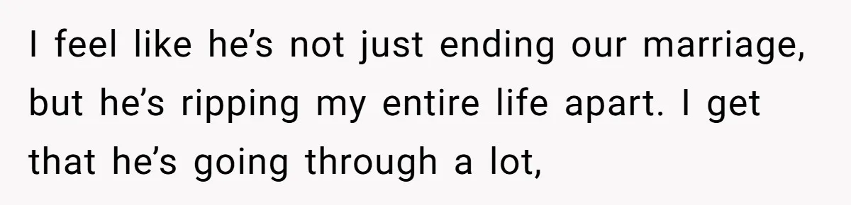 I feel like he’s not just ending our marriage, but he’s ripping my entire life apart. I get that he’s going through a lot,