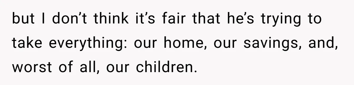 but I don’t think it’s fair that he’s trying to take everything: our home, our savings, and, worst of all, our children.