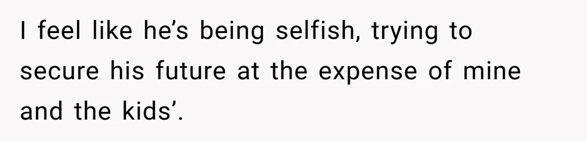 I feel like he’s being selfish, trying to secure his future at the expense of mine and the kids’.