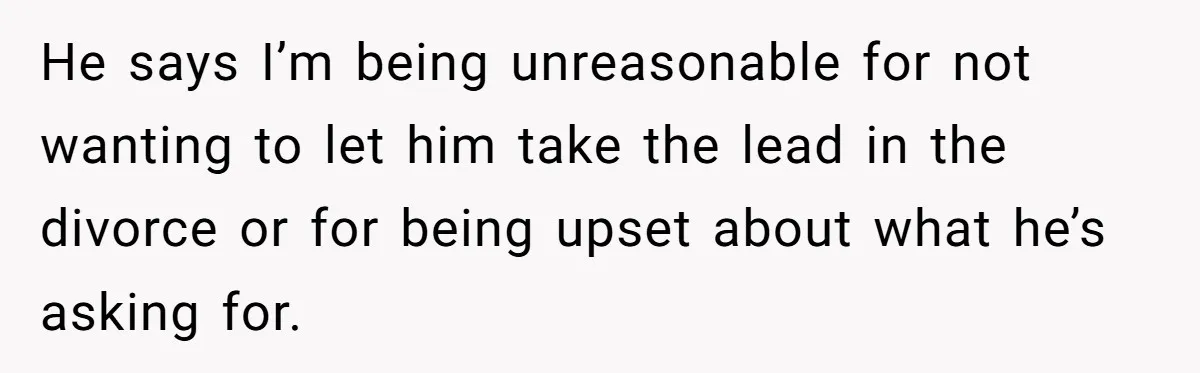 He says I’m being unreasonable for not wanting to let him take the lead in the divorce or for being upset about what he’s asking for.