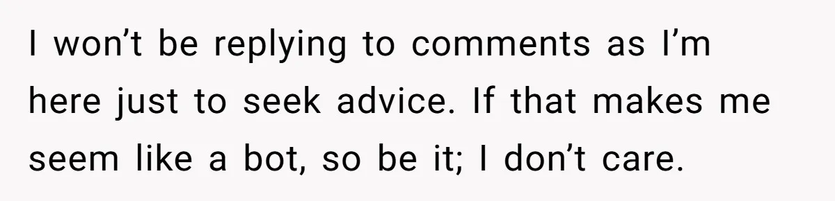 I won’t be replying to comments as I’m here just to seek advice. If that makes me seem like a bot, so be it; I don’t care.