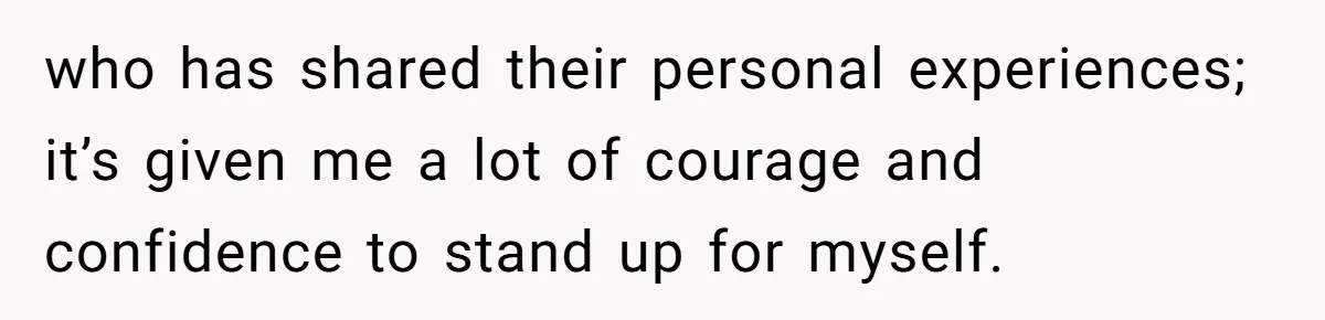 who has shared their personal experiences; it’s given me a lot of courage and confidence to stand up for myself.