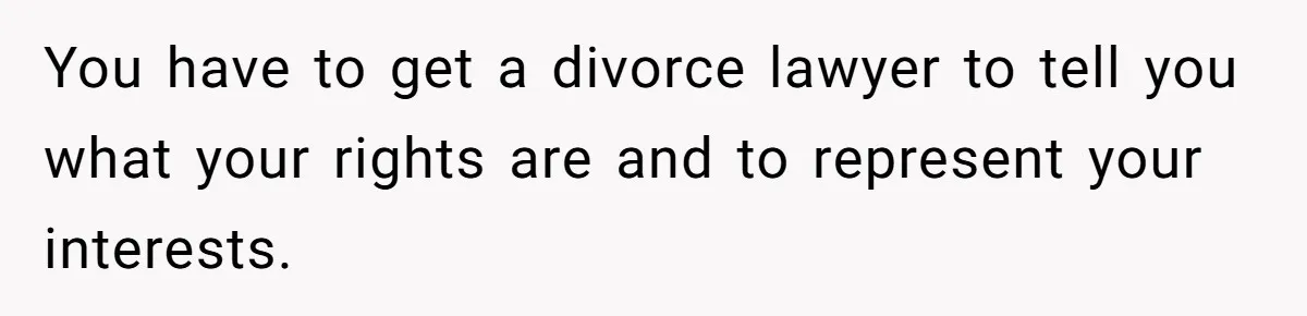 You have to get a divorce lawyer to tell you what your rights are and to represent your interests.