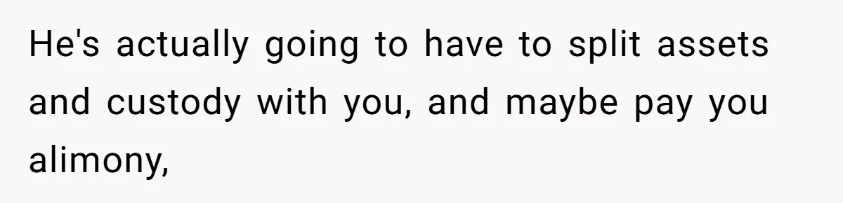 He's actually going to have to split assets and custody with you, and maybe pay you alimony,