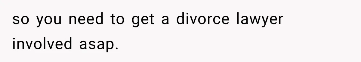so you need to get a divorce lawyer involved asap.