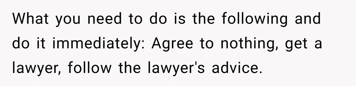 What you need to do is the following and do it immediately: Agree to nothing, get a lawyer, follow the lawyer's advice.