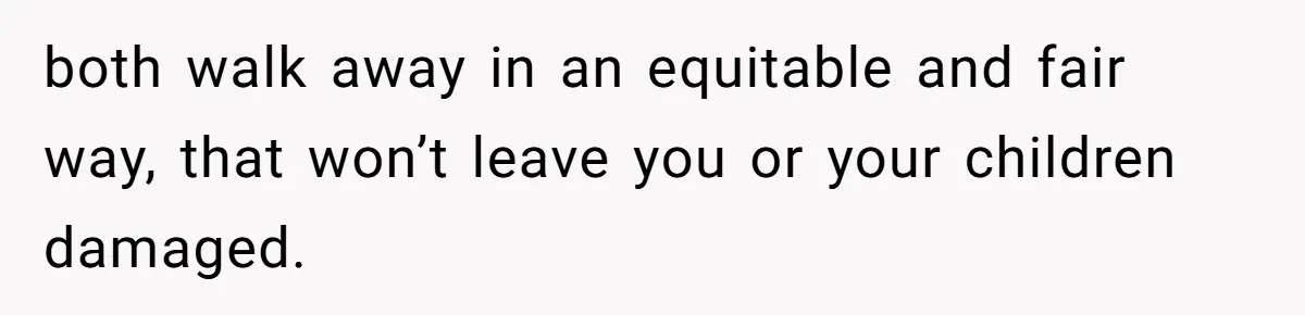 both walk away in an equitable and fair way, that won’t leave you or your children damaged.