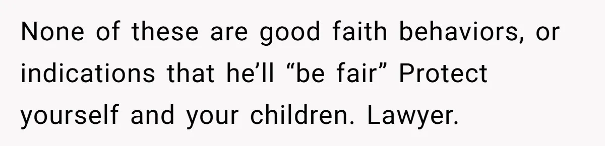 None of these are good faith behaviors, or indications that he’ll “be fair” Protect yourself and your children. Lawyer.