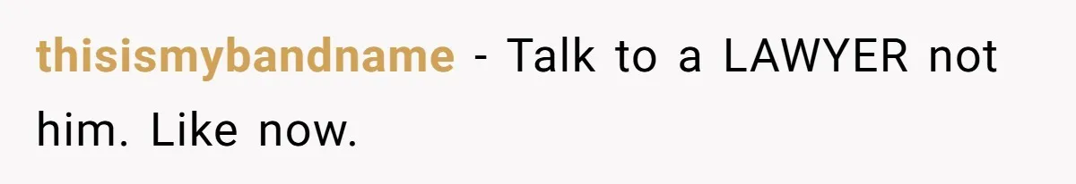 thisismybandname − Talk to a LAWYER not him. Like now.