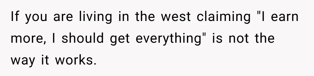 If you are living in the west claiming "I earn more, I should get everything" is not the way it works.