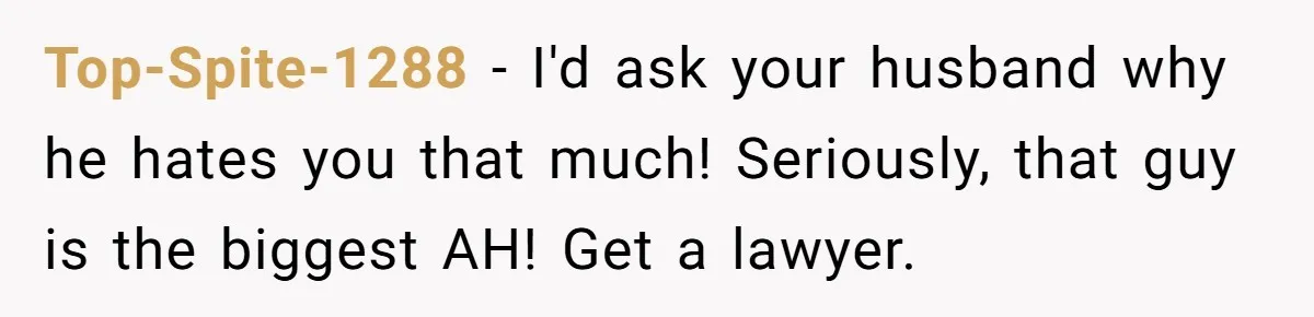 Top-Spite-1288 − I'd ask your husband why he hates you that much! Seriously, that guy is the biggest AH! Get a lawyer.