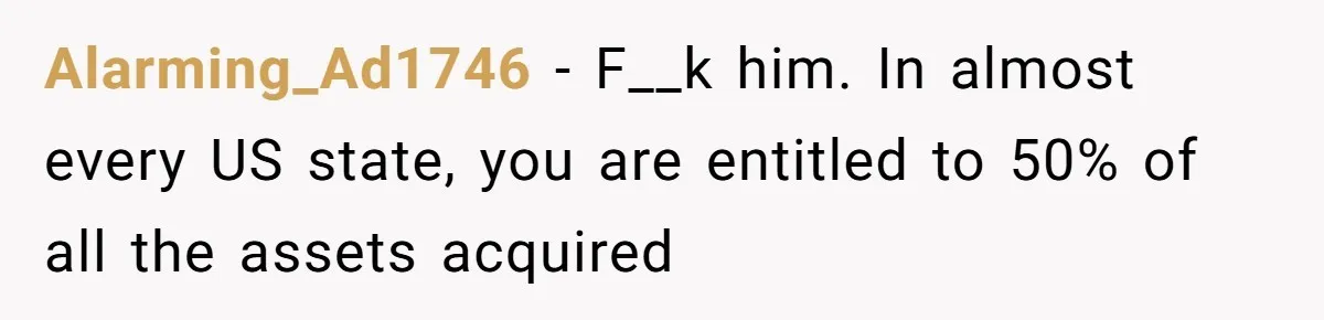 Alarming_Ad1746 − F__k him. In almost every US state, you are entitled to 50% of all the assets acquired