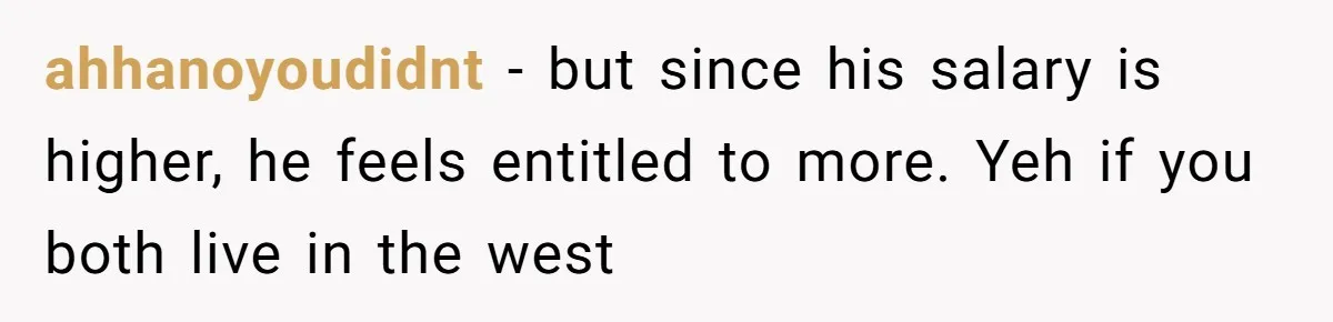 ahhanoyoudidnt −  but since his salary is higher, he feels entitled to more. Yeh if you both live in the west