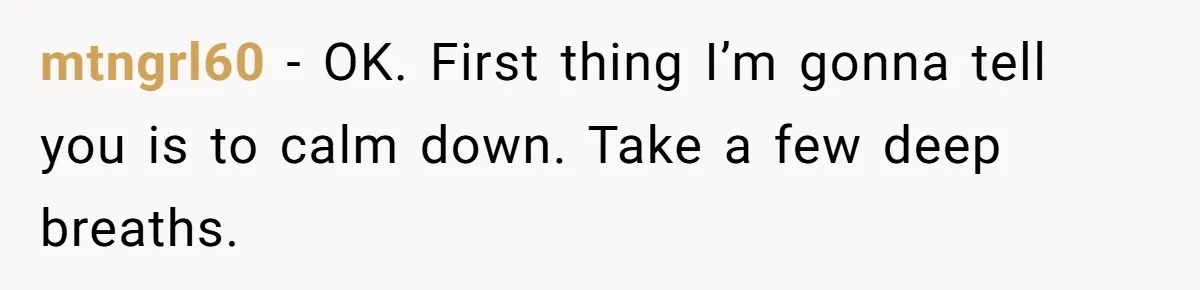 mtngrl60 − OK. First thing I’m gonna tell you is to calm down. Take a few deep breaths.