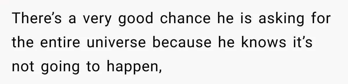 There’s a very good chance he is asking for the entire universe because he knows it’s not going to happen,