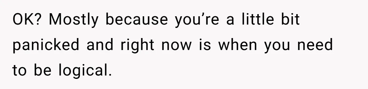 OK? Mostly because you’re a little bit panicked and right now is when you need to be logical.